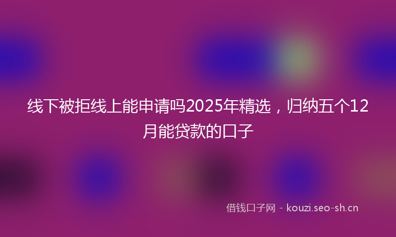 线下被拒线上能申请吗2025年精选，归纳五个12月能贷款的口子