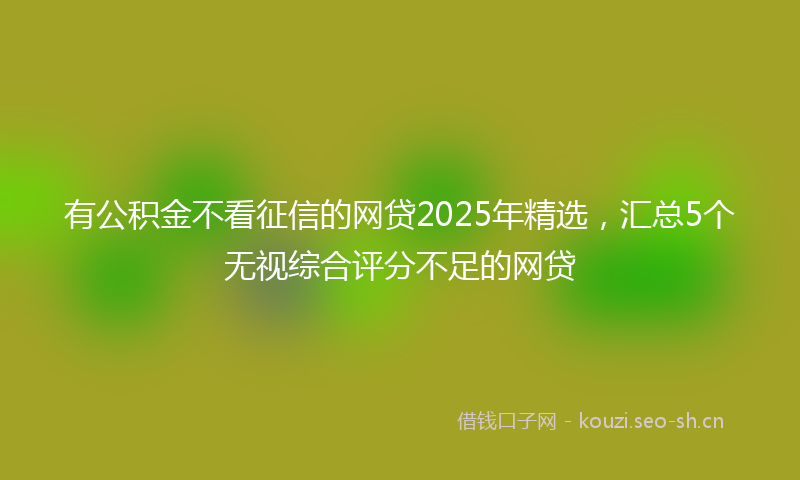 有公积金不看征信的网贷2025年精选，汇总5个无视综合评分不足的网贷