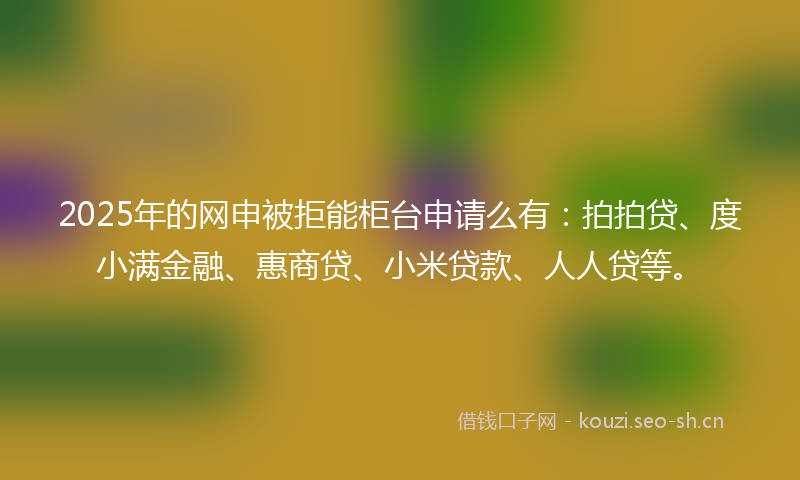 2025年的网申被拒能柜台申请么有：拍拍贷、度小满金融、惠商贷、小米贷款、人人贷等。