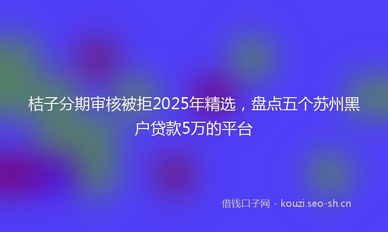 桔子分期审核被拒2025年精选，盘点五个苏州黑户贷款5万的平台
