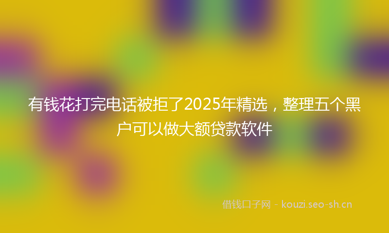 有钱花打完电话被拒了2025年精选，整理五个黑户可以做大额贷款软件