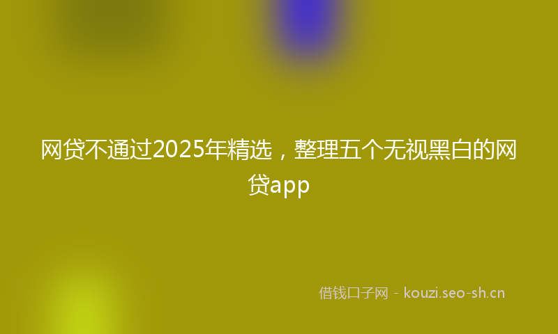 网贷不通过2025年精选，整理五个无视黑白的网贷app