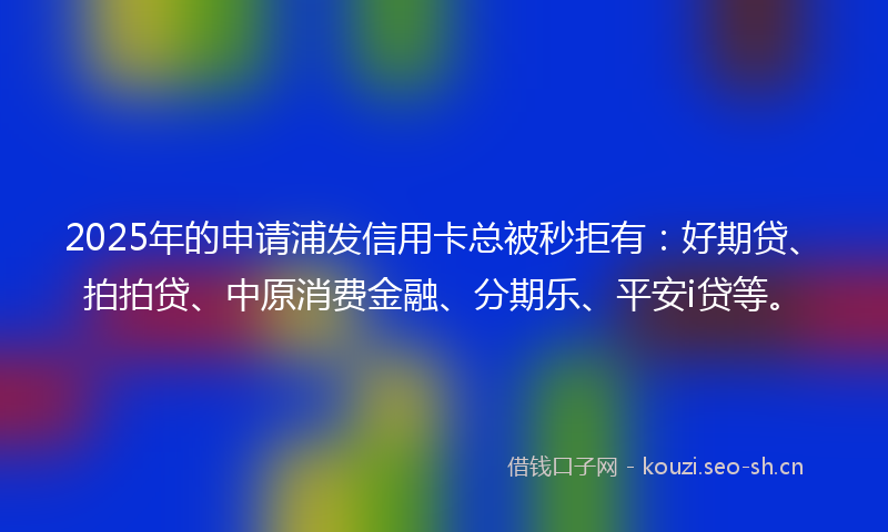 2025年的申请浦发信用卡总被秒拒有：好期贷、拍拍贷、中原消费金融、分期乐、平安i贷等。
