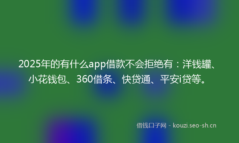 2025年的有什么app借款不会拒绝有：洋钱罐、小花钱包、360借条、快贷通、平安i贷等。