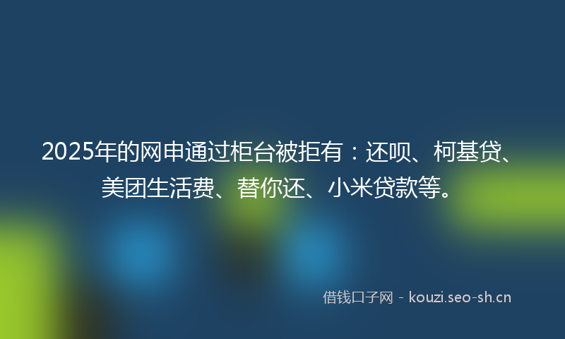 2025年的网申通过柜台被拒有：还呗、柯基贷、美团生活费、替你还、小米贷款等。