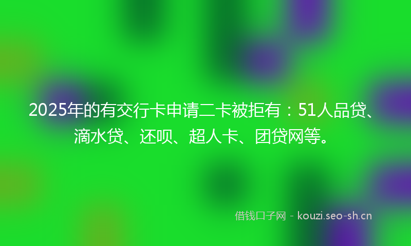 2025年的有交行卡申请二卡被拒有：51人品贷、滴水贷、还呗、超人卡、团贷网等。