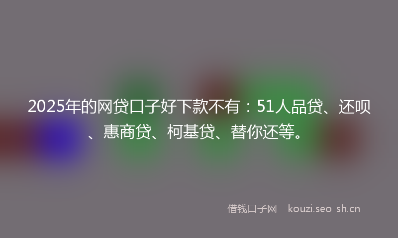 2025年的网贷口子好下款不有：51人品贷、还呗、惠商贷、柯基贷、替你还等。