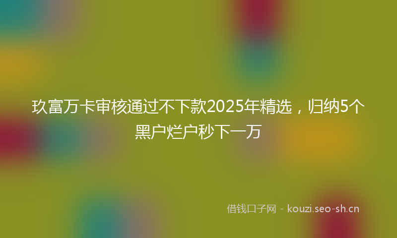玖富万卡审核通过不下款2025年精选，归纳5个黑户烂户秒下一万