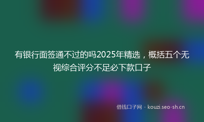 有银行面签通不过的吗2025年精选，概括五个无视综合评分不足必下款口子