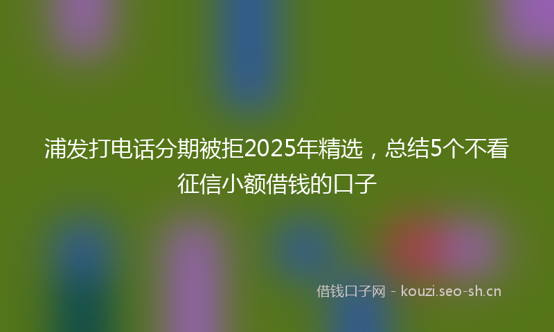 浦发打电话分期被拒2025年精选，总结5个不看征信小额借钱的口子