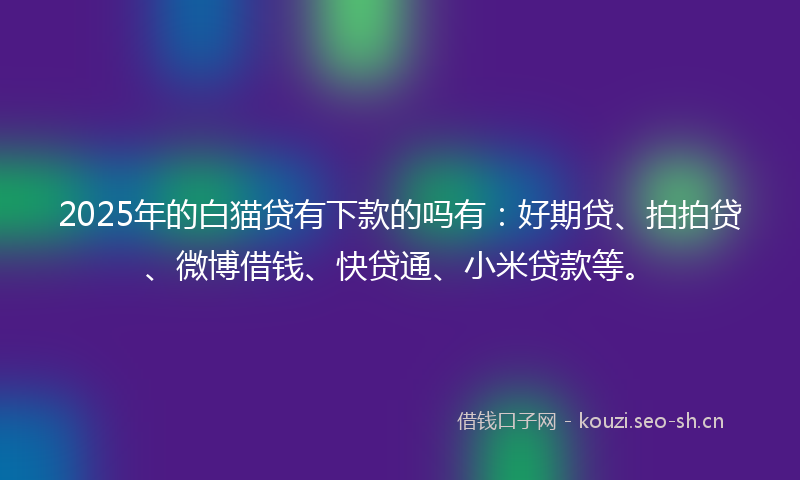 2025年的白猫贷有下款的吗有：好期贷、拍拍贷、微博借钱、快贷通、小米贷款等。