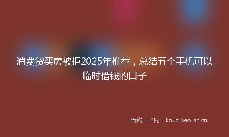 消费贷买房被拒2025年推荐，总结五个手机可以临时借钱的口子