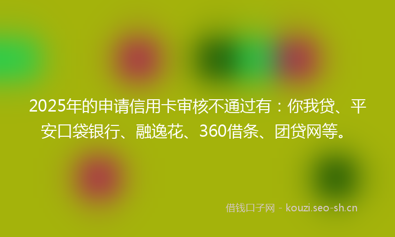 2025年的申请信用卡审核不通过有：你我贷、平安口袋银行、融逸花、360借条、团贷网等。