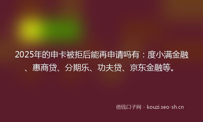 2025年的申卡被拒后能再申请吗有：度小满金融、惠商贷、分期乐、功夫贷、京东金融等。