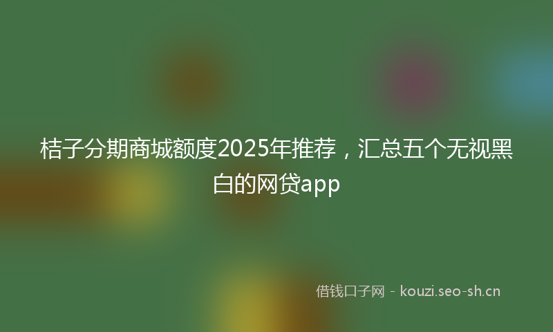 桔子分期商城额度2025年推荐，汇总五个无视黑白的网贷app