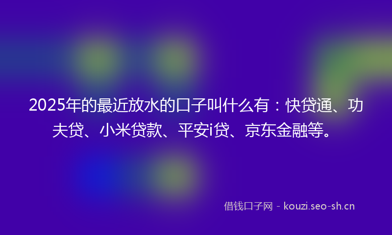 2025年的最近放水的口子叫什么有：快贷通、功夫贷、小米贷款、平安i贷、京东金融等。