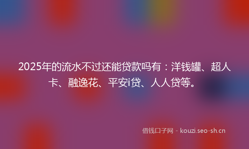 2025年的流水不过还能贷款吗有：洋钱罐、超人卡、融逸花、平安i贷、人人贷等。