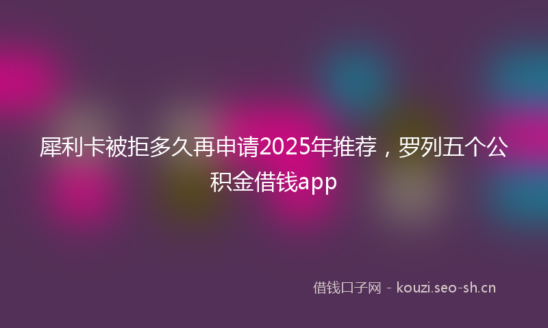 犀利卡被拒多久再申请2025年推荐，罗列五个公积金借钱app