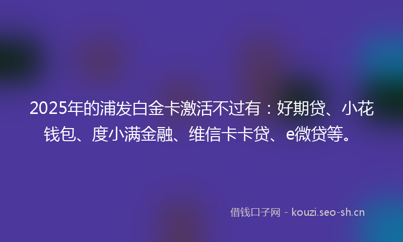 2025年的浦发白金卡激活不过有：好期贷、小花钱包、度小满金融、维信卡卡贷、e微贷等。