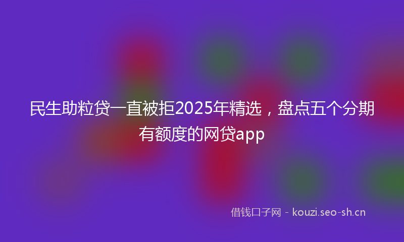 民生助粒贷一直被拒2025年精选，盘点五个分期有额度的网贷app