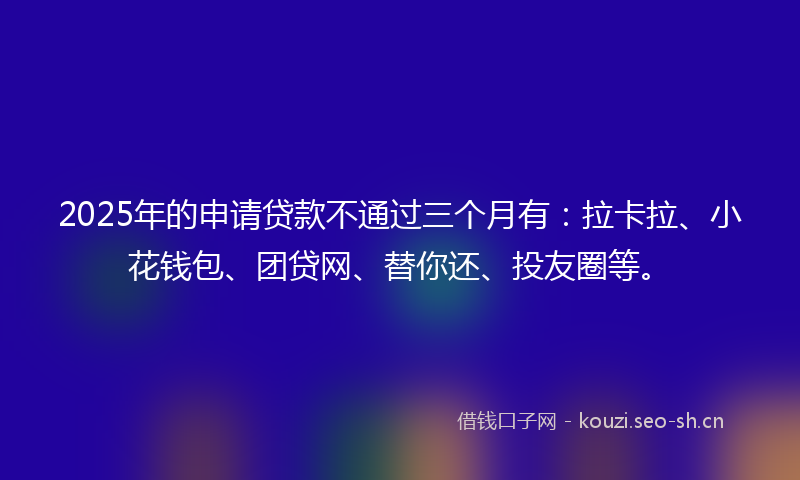 2025年的申请贷款不通过三个月有：拉卡拉、小花钱包、团贷网、替你还、投友圈等。