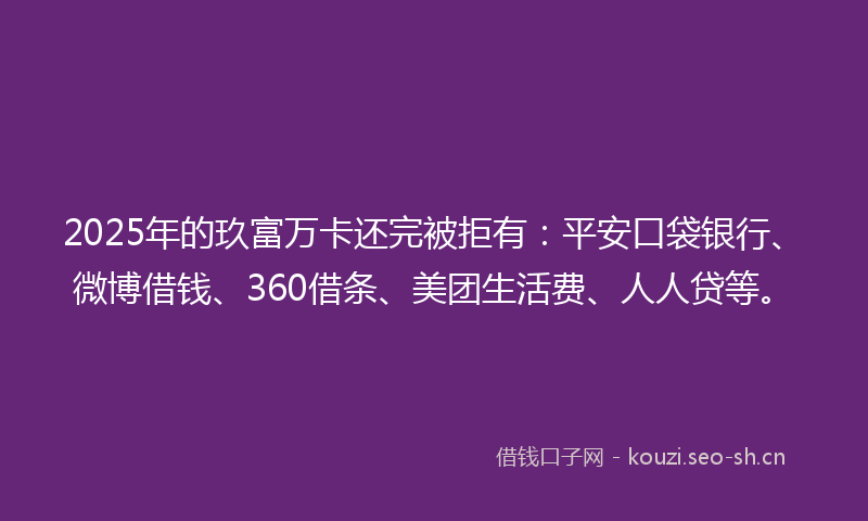 2025年的玖富万卡还完被拒有：平安口袋银行、微博借钱、360借条、美团生活费、人人贷等。