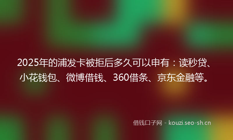 2025年的浦发卡被拒后多久可以申有：读秒贷、小花钱包、微博借钱、360借条、京东金融等。