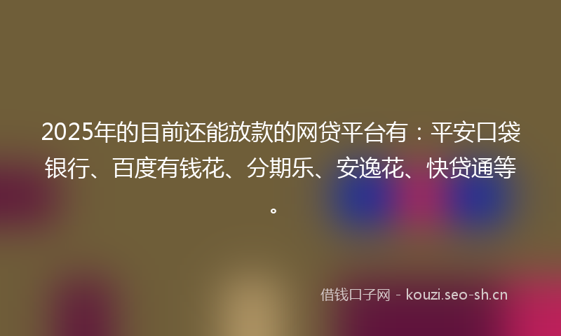 2025年的目前还能放款的网贷平台有：平安口袋银行、百度有钱花、分期乐、安逸花、快贷通等。