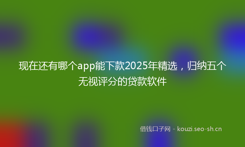 现在还有哪个app能下款2025年精选，归纳五个无视评分的贷款软件