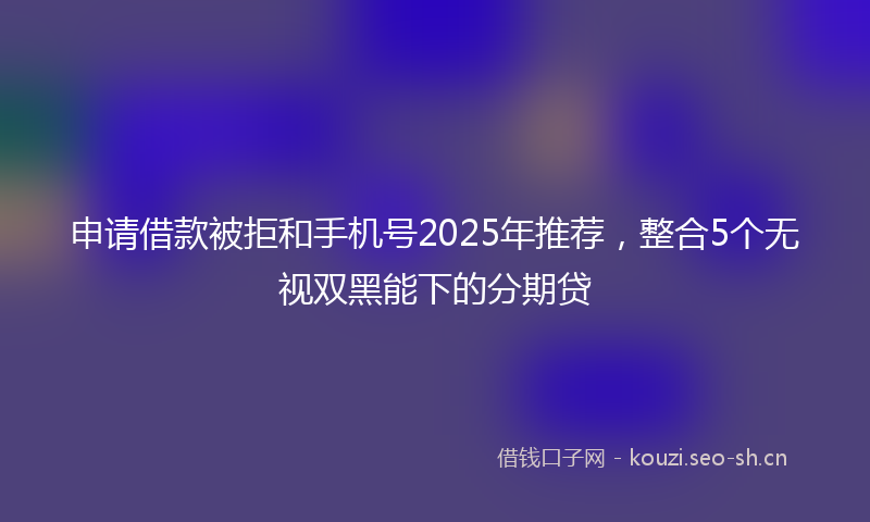 申请借款被拒和手机号2025年推荐，整合5个无视双黑能下的分期贷