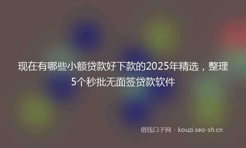 现在有哪些小额贷款好下款的2025年精选，整理5个秒批无面签贷款软件