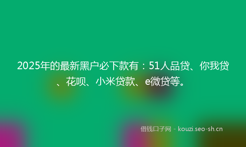 2025年的最新黑户必下款有：51人品贷、你我贷、花呗、小米贷款、e微贷等。