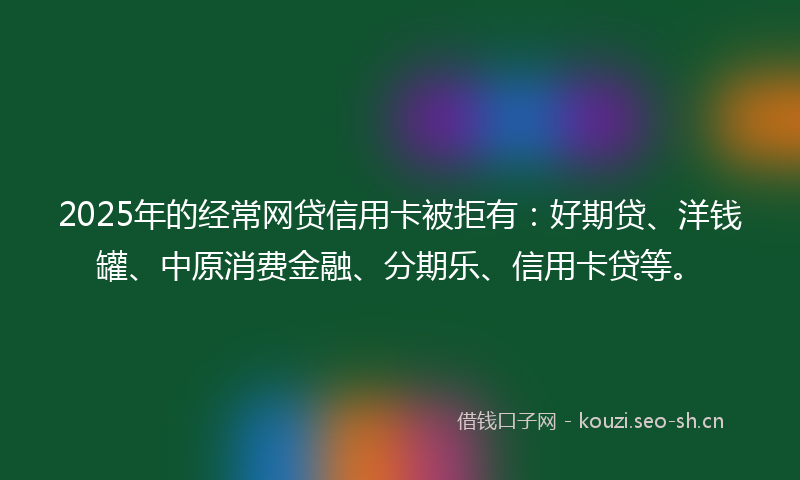 2025年的经常网贷信用卡被拒有：好期贷、洋钱罐、中原消费金融、分期乐、信用卡贷等。