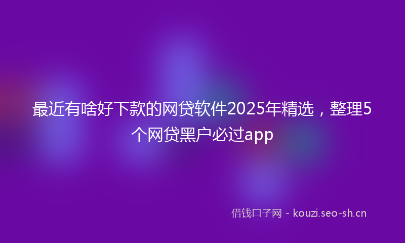 最近有啥好下款的网贷软件2025年精选，整理5个网贷黑户必过app