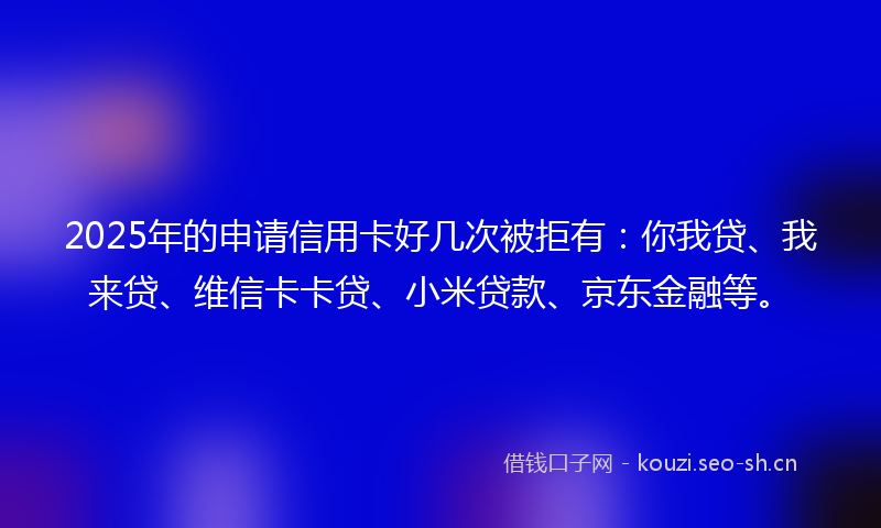 2025年的申请信用卡好几次被拒有：你我贷、我来贷、维信卡卡贷、小米贷款、京东金融等。