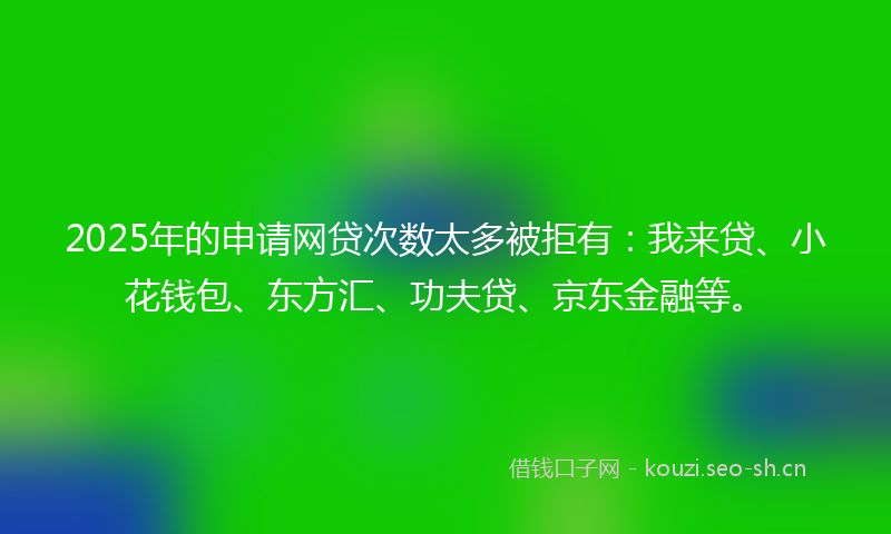 2025年的申请网贷次数太多被拒有：我来贷、小花钱包、东方汇、功夫贷、京东金融等。