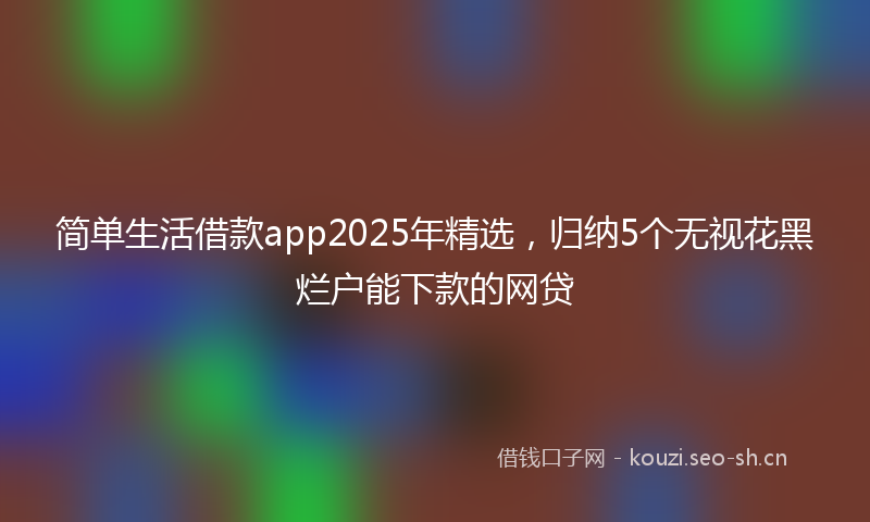 简单生活借款app2025年精选，归纳5个无视花黑烂户能下款的网贷