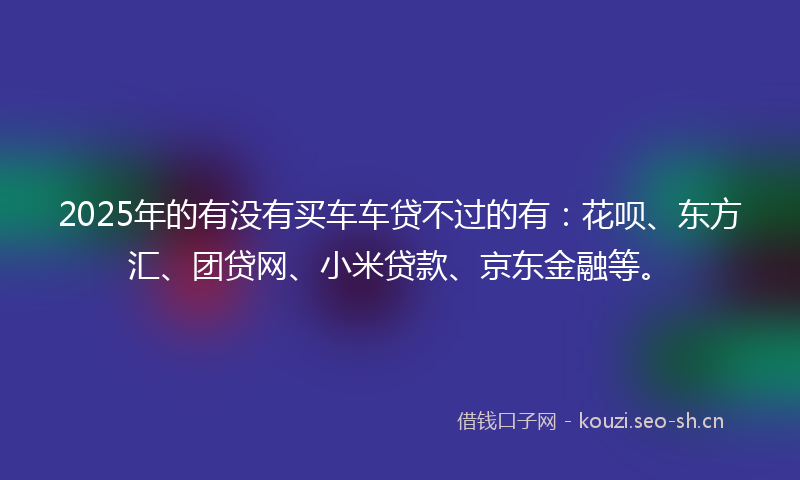 2025年的有没有买车车贷不过的有：花呗、东方汇、团贷网、小米贷款、京东金融等。