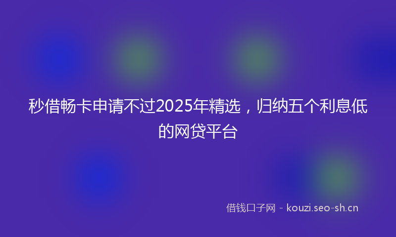 秒借畅卡申请不过2025年精选，归纳五个利息低的网贷平台