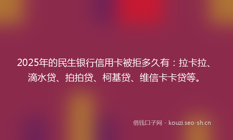 2025年的民生银行信用卡被拒多久有：拉卡拉、滴水贷、拍拍贷、柯基贷、维信卡卡贷等。