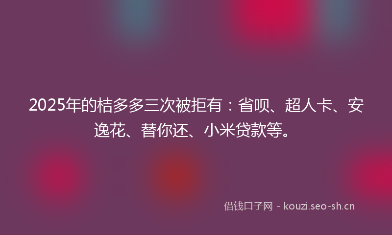 2025年的桔多多三次被拒有：省呗、超人卡、安逸花、替你还、小米贷款等。
