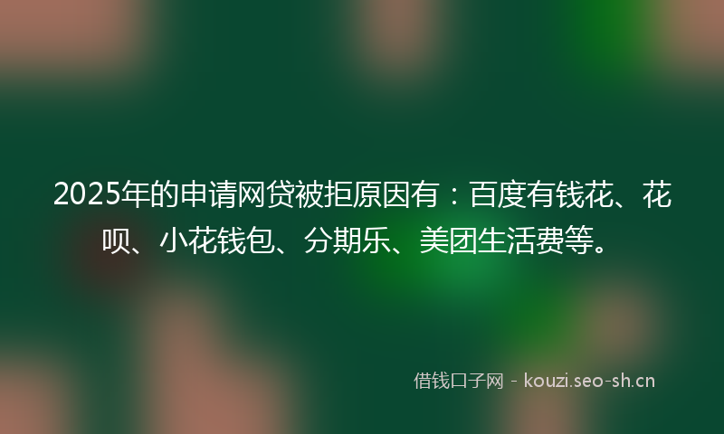 2025年的申请网贷被拒原因有：百度有钱花、花呗、小花钱包、分期乐、美团生活费等。