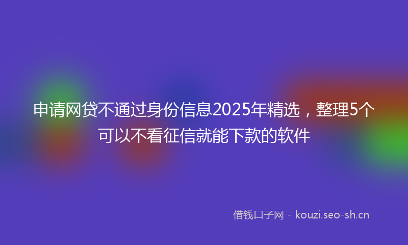 申请网贷不通过身份信息2025年精选，整理5个可以不看征信就能下款的软件