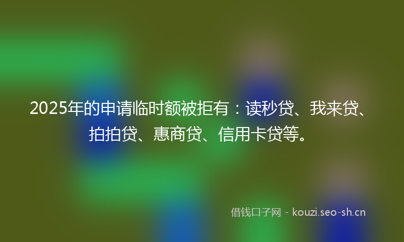 2025年的申请临时额被拒有：读秒贷、我来贷、拍拍贷、惠商贷、信用卡贷等。