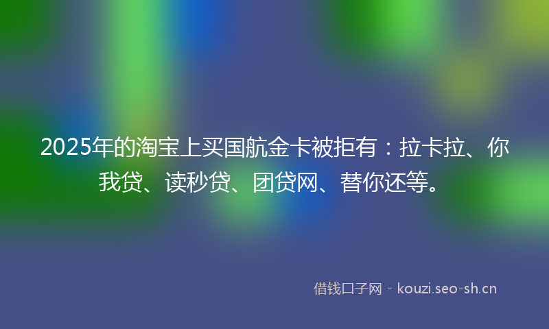 2025年的淘宝上买国航金卡被拒有：拉卡拉、你我贷、读秒贷、团贷网、替你还等。
