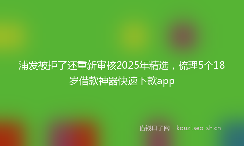 浦发被拒了还重新审核2025年精选，梳理5个18岁借款神器快速下款app