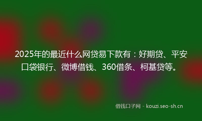 2025年的最近什么网贷易下款有:好期贷、平安口袋银行、微博借钱、360借条、柯基贷等。