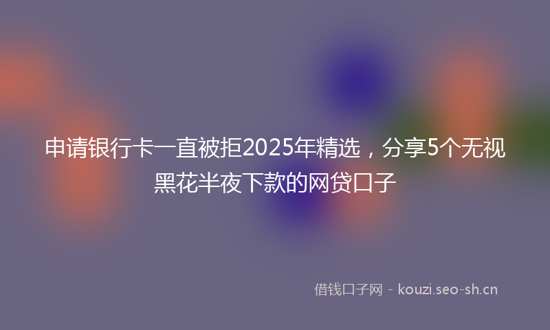 申请银行卡一直被拒2025年精选，分享5个无视黑花半夜下款的网贷口子