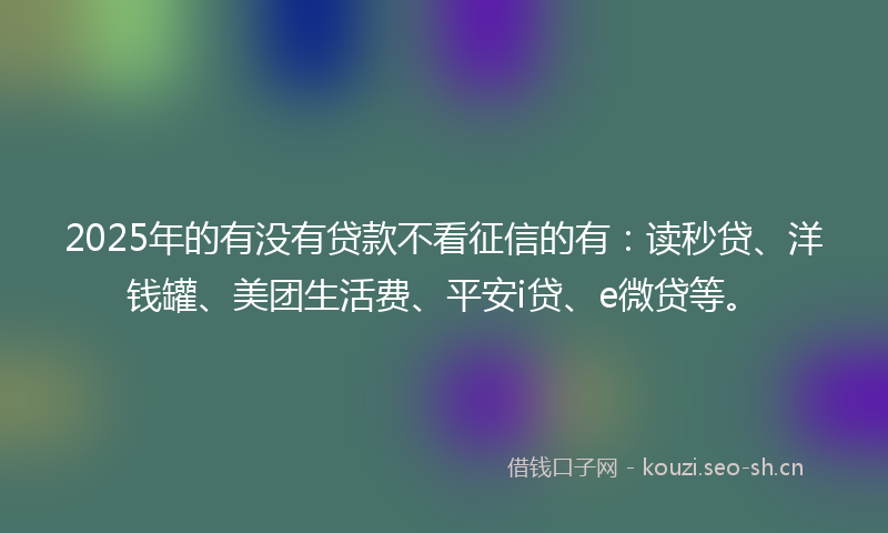 2025年的有没有贷款不看征信的有：读秒贷、洋钱罐、美团生活费、平安i贷、e微贷等。
