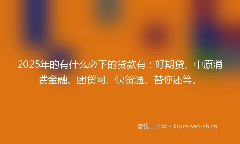 2025年的有什么必下的贷款有：好期贷、中原消费金融、团贷网、快贷通、替你还等。